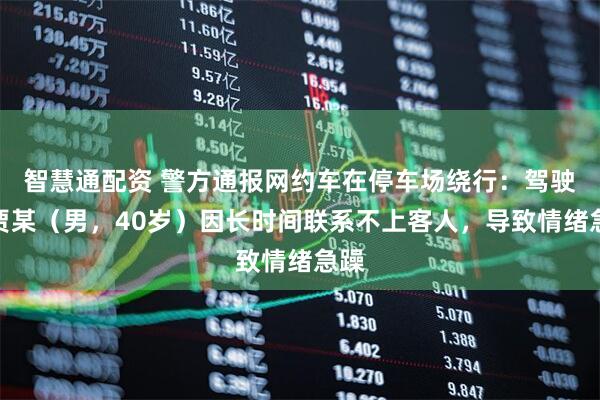 智慧通配资 警方通报网约车在停车场绕行：驾驶员贾某（男，40岁）因长时间联系不上客人，导致情绪急躁
