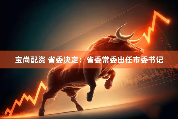 宝尚配资 省委决定：省委常委出任市委书记
