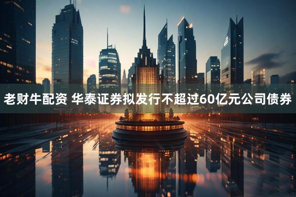 老财牛配资 华泰证券拟发行不超过60亿元公司债券